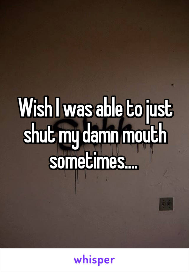 Wish I was able to just shut my damn mouth sometimes.... 