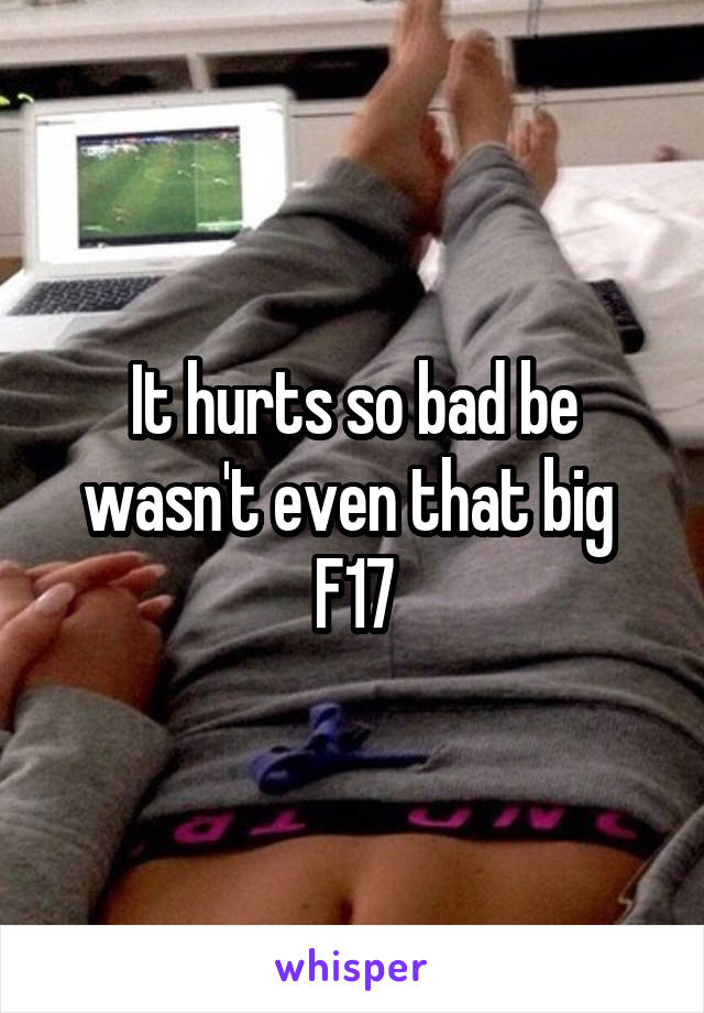 It hurts so bad be wasn't even that big 
F17
