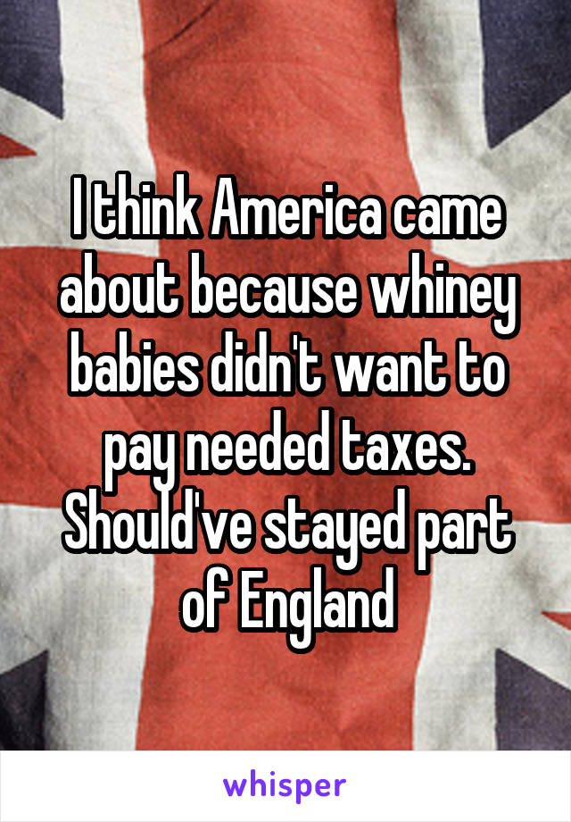 I think America came about because whiney babies didn't want to pay needed taxes. Should've stayed part of England