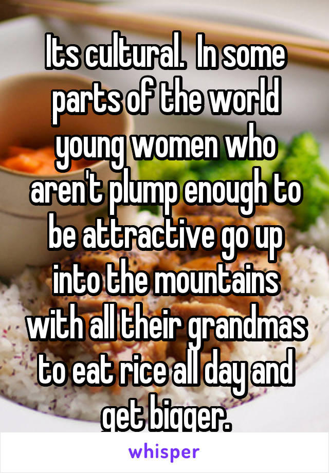 Its cultural.  In some parts of the world young women who aren't plump enough to be attractive go up into the mountains with all their grandmas to eat rice all day and get bigger.