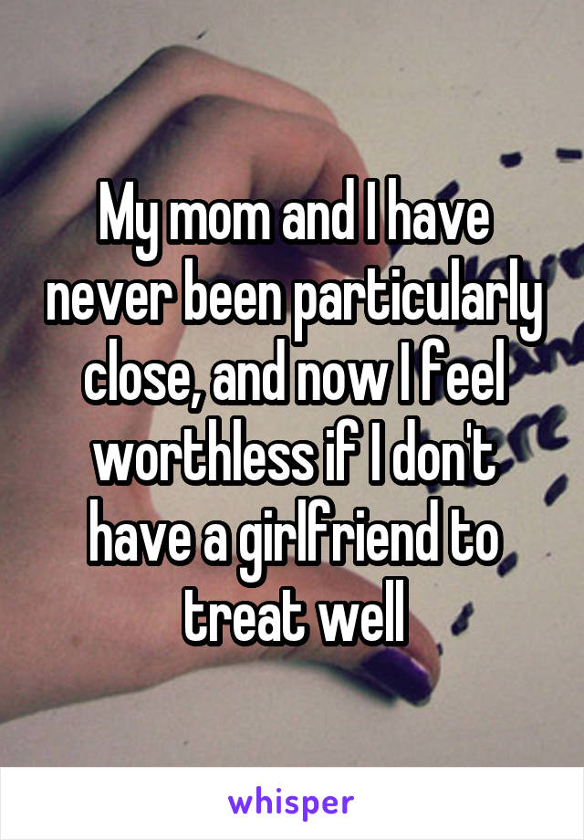 My mom and I have never been particularly close, and now I feel worthless if I don't have a girlfriend to treat well