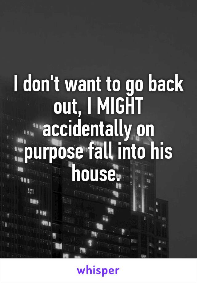 I don't want to go back out, I MIGHT accidentally on purpose fall into his house. 
