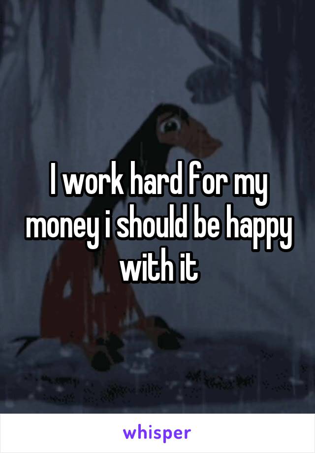 I work hard for my money i should be happy with it
