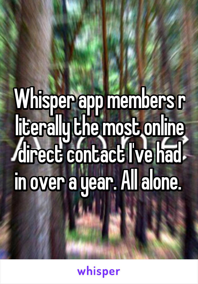 Whisper app members r literally the most online direct contact I've had in over a year. All alone. 