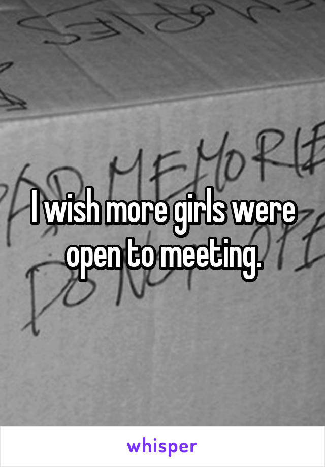 I wish more girls were open to meeting.