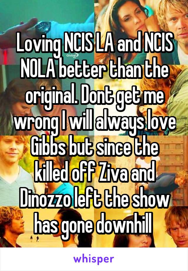 Loving NCIS LA and NCIS NOLA better than the original. Dont get me wrong I will always love Gibbs but since the killed off Ziva and Dinozzo left the show has gone downhill 