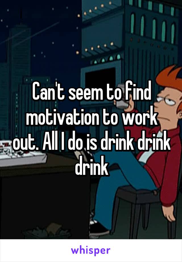 Can't seem to find motivation to work out. All I do is drink drink drink