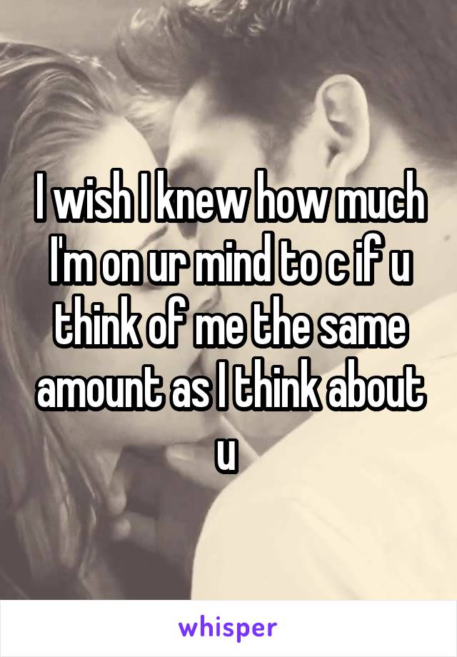I wish I knew how much I'm on ur mind to c if u think of me the same amount as I think about u 