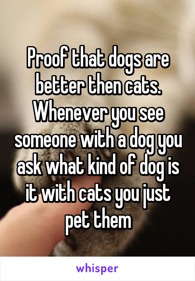 Proof that dogs are better then cats. Whenever you see someone with a dog you ask what kind of dog is it with cats you just pet them