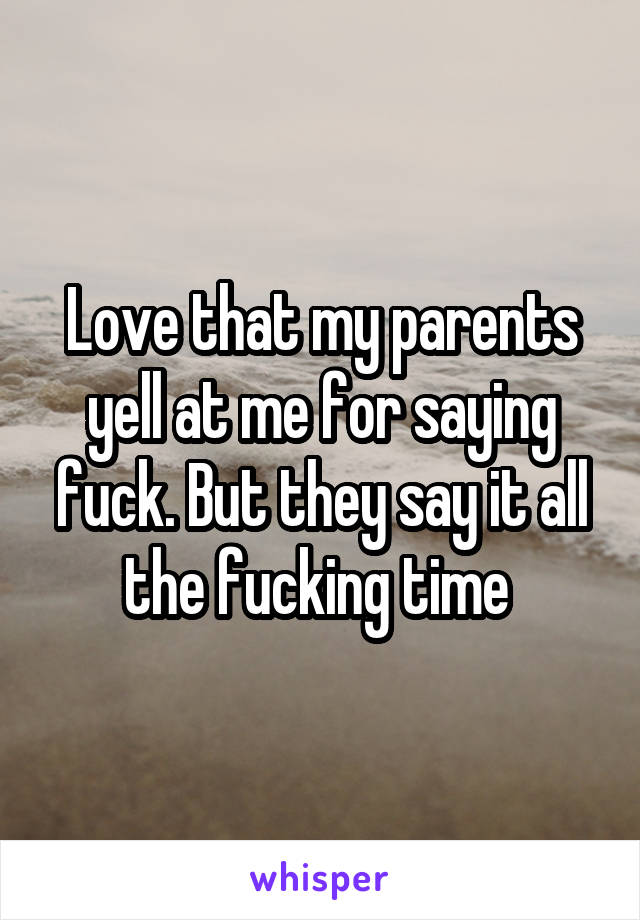 Love that my parents yell at me for saying fuck. But they say it all the fucking time 