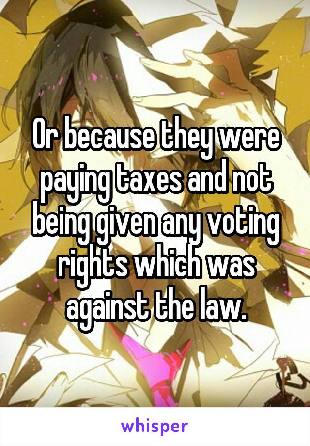 Or because they were paying taxes and not being given any voting rights which was against the law.
