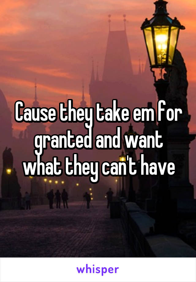Cause they take em for granted and want what they can't have