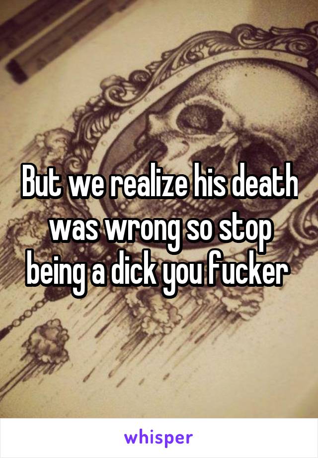 But we realize his death was wrong so stop being a dick you fucker 