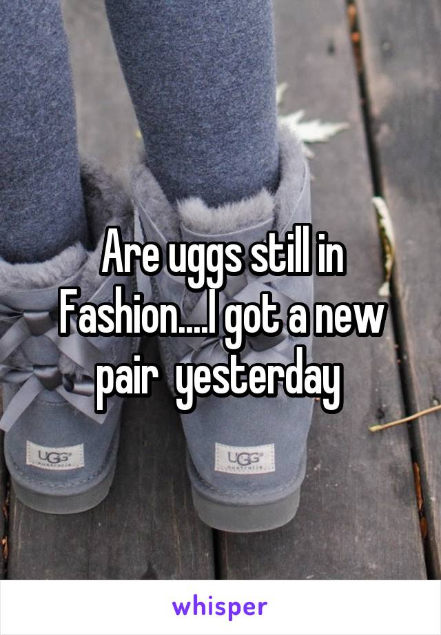 Are uggs still in Fashion....I got a new pair  yesterday 