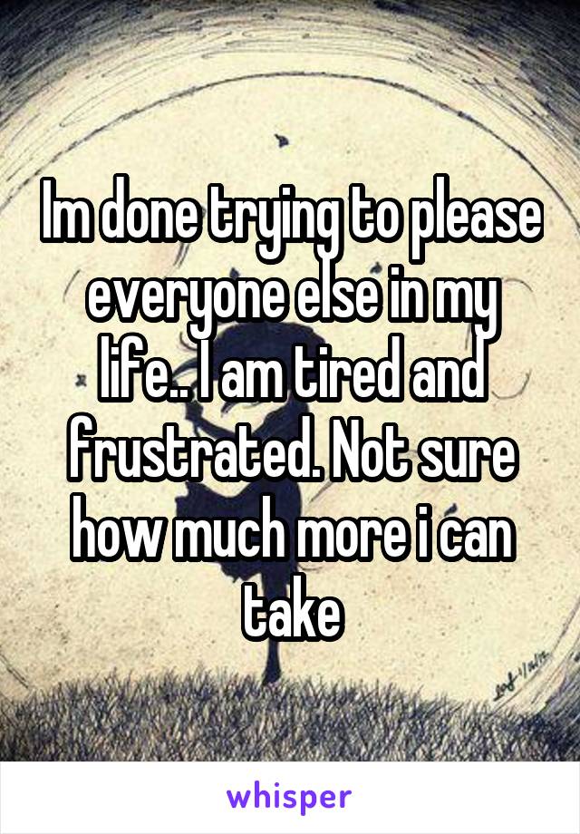 Im done trying to please everyone else in my life.. I am tired and frustrated. Not sure how much more i can take