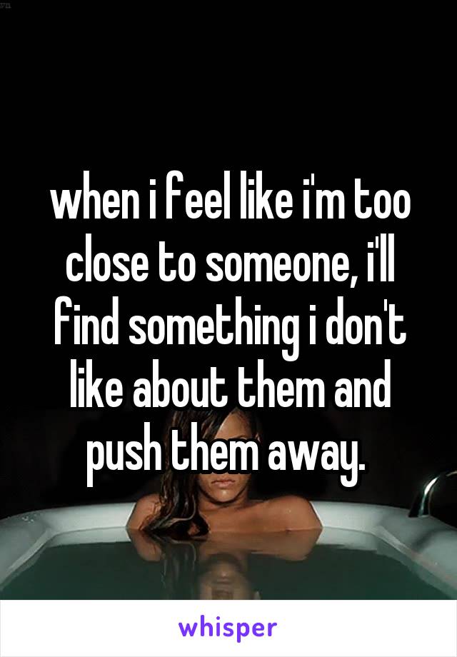 when i feel like i'm too close to someone, i'll find something i don't like about them and push them away. 