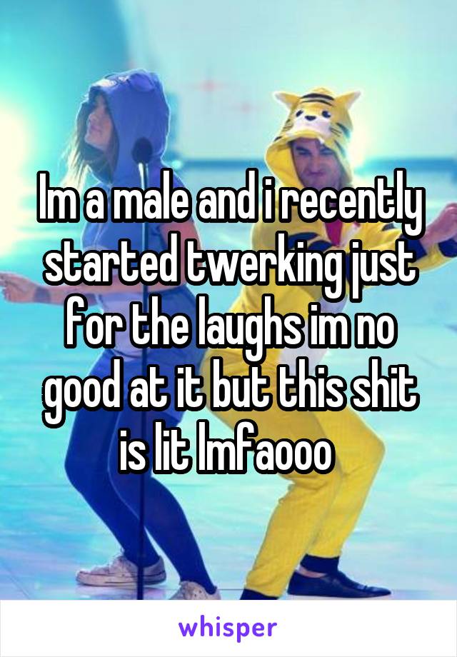 Im a male and i recently started twerking just for the laughs im no good at it but this shit is lit lmfaooo 