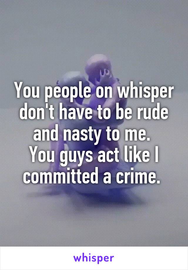 You people on whisper
don't have to be rude and nasty to me. 
You guys act like I committed a crime. 