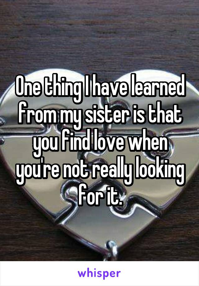 One thing I have learned from my sister is that you find love when you're not really looking for it.