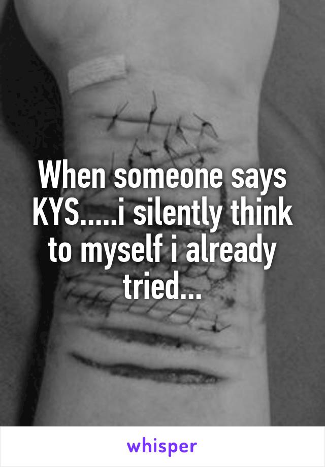 When someone says KYS.....i silently think to myself i already tried...