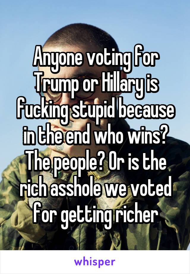 Anyone voting for Trump or Hillary is fucking stupid because in the end who wins? The people? Or is the rich asshole we voted for getting richer