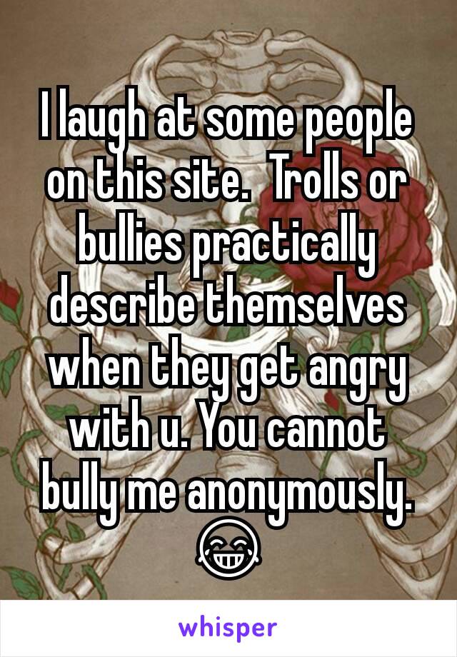I laugh at some people on this site.  Trolls or bullies practically describe themselves when they get angry with u. You cannot bully me anonymously. 😂