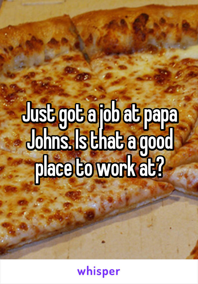 Just got a job at papa Johns. Is that a good place to work at?