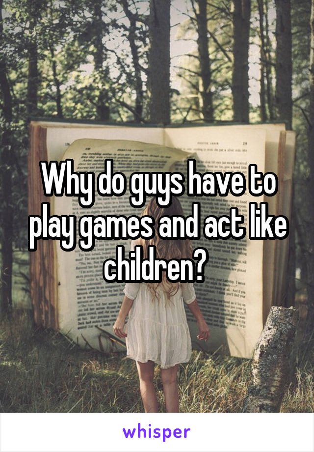 Why do guys have to play games and act like children? 