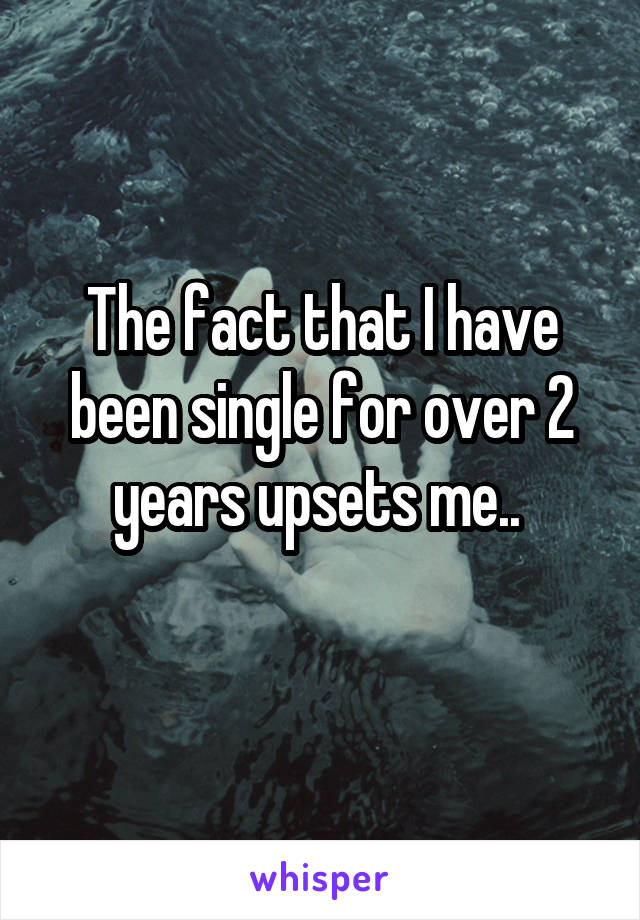 The fact that I have been single for over 2 years upsets me.. 

