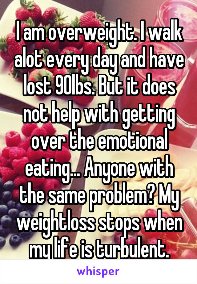 I am overweight. I walk alot every day and have lost 90lbs. But it does not help with getting over the emotional eating... Anyone with the same problem? My weightloss stops when my life is turbulent.