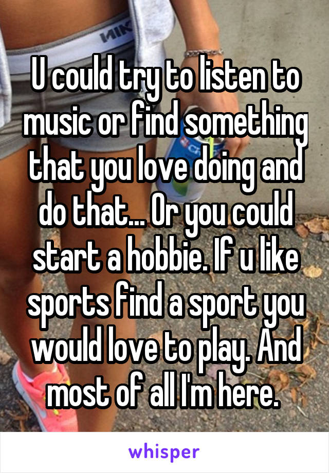 U could try to listen to music or find something that you love doing and do that... Or you could start a hobbie. If u like sports find a sport you would love to play. And most of all I'm here. 