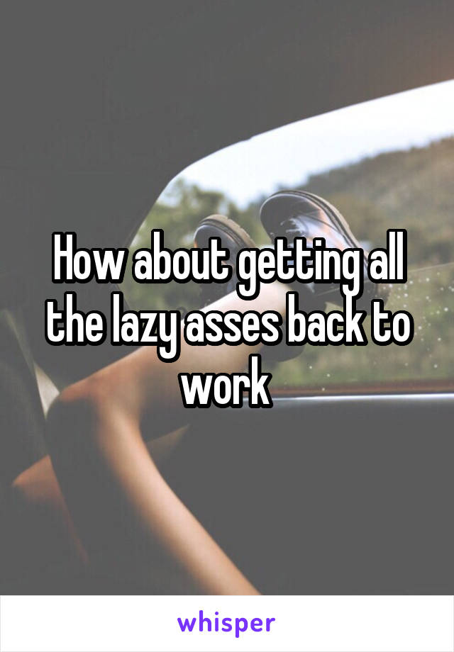 How about getting all the lazy asses back to work 