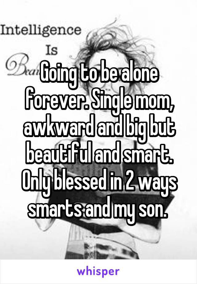 Going to be alone forever. Single mom, awkward and big but beautiful and smart. Only blessed in 2 ways smarts and my son. 