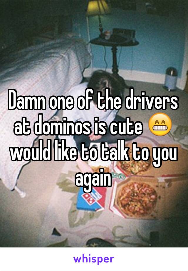 Damn one of the drivers at dominos is cute 😁 would like to talk to you again 