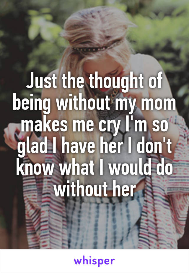 Just the thought of being without my mom makes me cry I'm so glad I have her I don't know what I would do without her