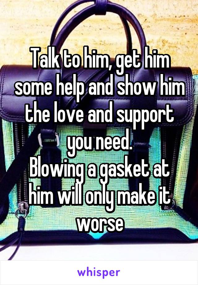 Talk to him, get him some help and show him the love and support you need.
Blowing a gasket at him will only make it worse