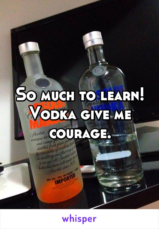 So much to learn! Vodka give me courage.