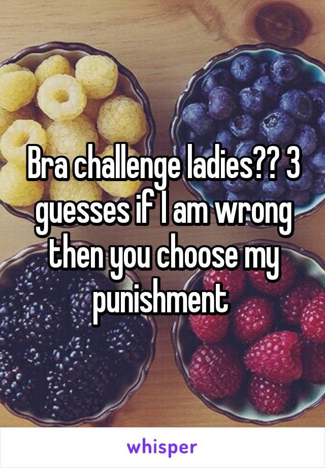 Bra challenge ladies?? 3 guesses if I am wrong then you choose my punishment 