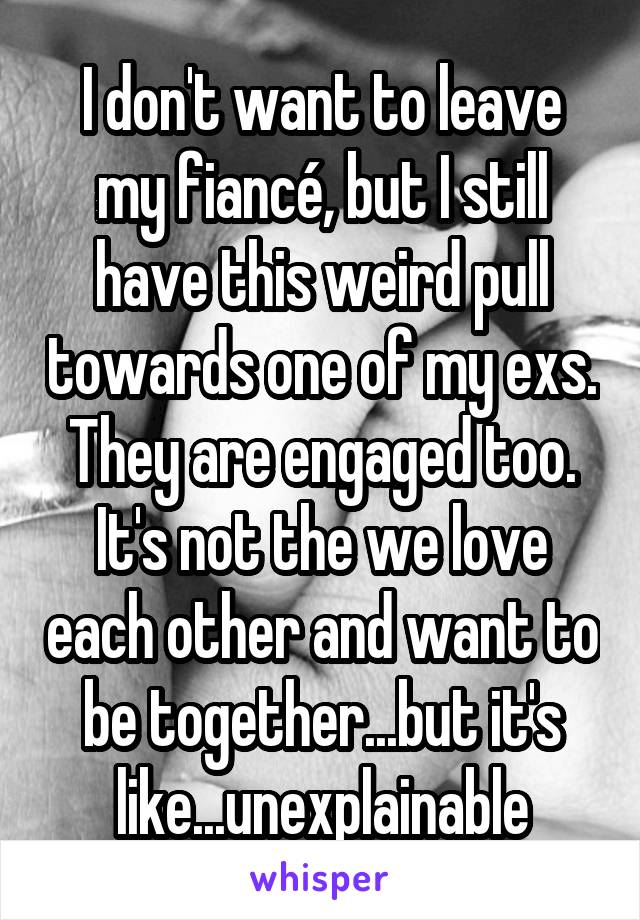 I don't want to leave my fiancé, but I still have this weird pull towards one of my exs. They are engaged too. It's not the we love each other and want to be together...but it's like...unexplainable