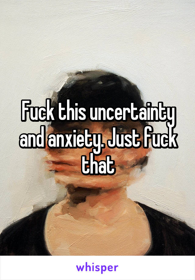 Fuck this uncertainty and anxiety. Just fuck that