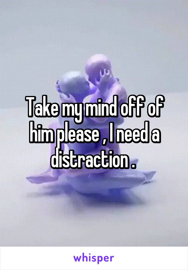 Take my mind off of him please , I need a distraction . 