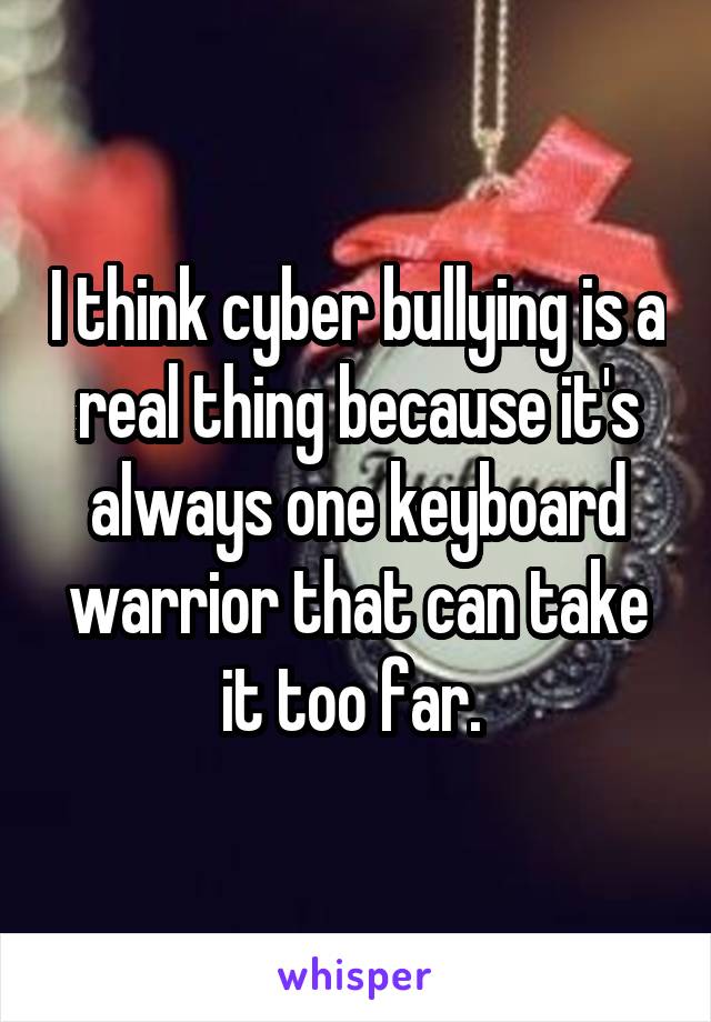 I think cyber bullying is a real thing because it's always one keyboard warrior that can take it too far. 