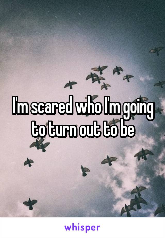 I'm scared who I'm going to turn out to be