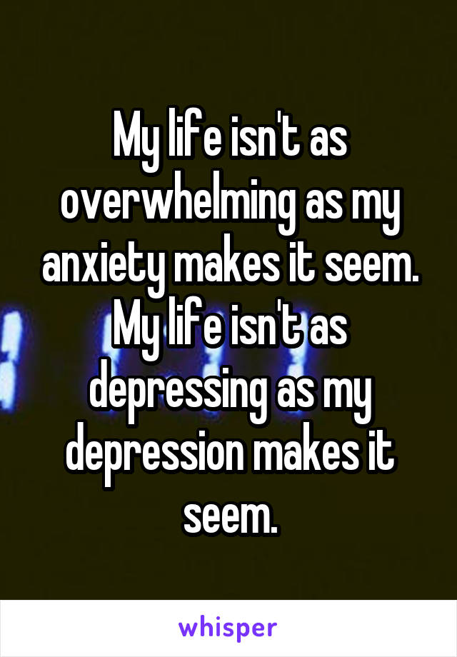 My life isn't as overwhelming as my anxiety makes it seem.
My life isn't as depressing as my depression makes it seem.