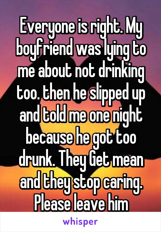 Everyone is right. My boyfriend was lying to me about not drinking too. then he slipped up and told me one night because he got too drunk. They Get mean and they stop caring. Please leave him
