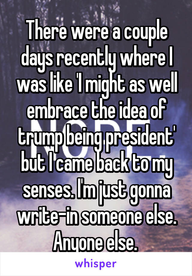 There were a couple days recently where I was like 'I might as well embrace the idea of trump being president' but I came back to my senses. I'm just gonna write-in someone else. Anyone else. 