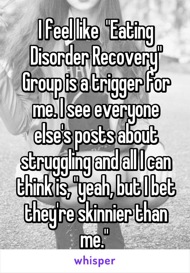 I feel like  "Eating Disorder Recovery" Group is a trigger for me. I see everyone else's posts about struggling and all I can think is, "yeah, but I bet they're skinnier than me." 