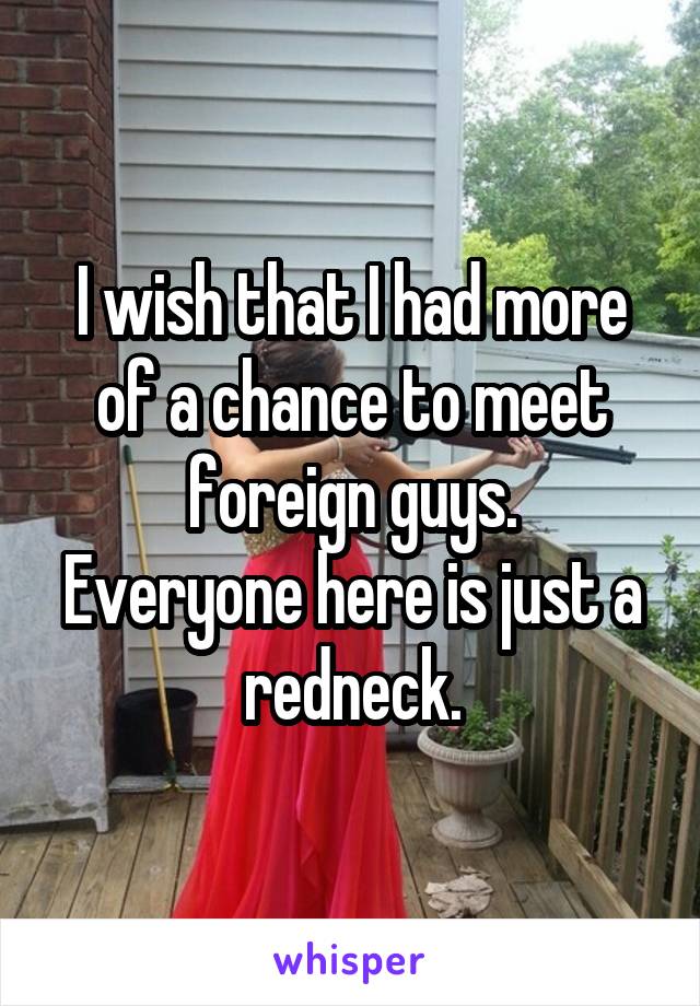 I wish that I had more of a chance to meet foreign guys.
Everyone here is just a redneck.