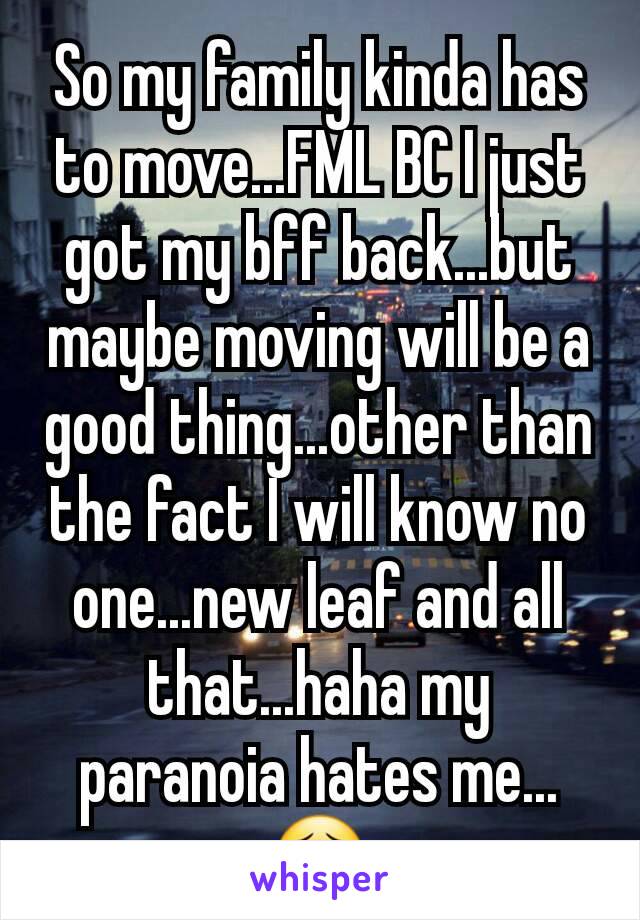 So my family kinda has to move...FML BC I just got my bff back...but maybe moving will be a good thing...other than the fact I will know no one...new leaf and all that...haha my paranoia hates me...😣