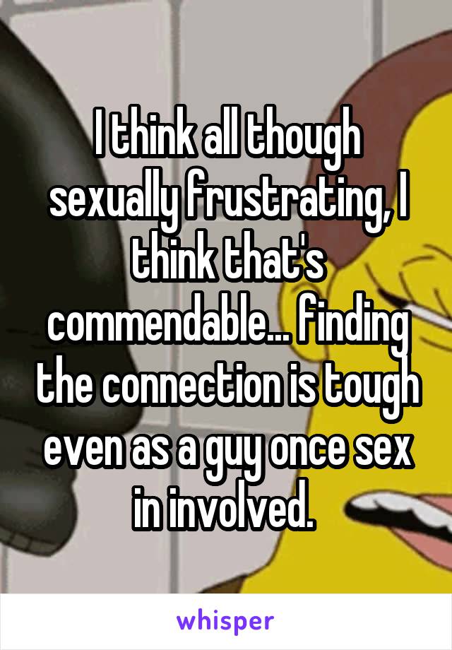 I think all though sexually frustrating, I think that's commendable... finding the connection is tough even as a guy once sex in involved. 